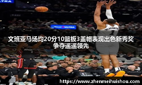 文班亚马场均20分10篮板3盖帽表现出色新秀奖争夺遥遥领先