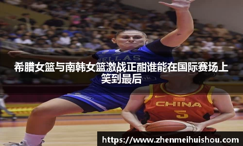 希腊女篮与南韩女篮激战正酣谁能在国际赛场上笑到最后